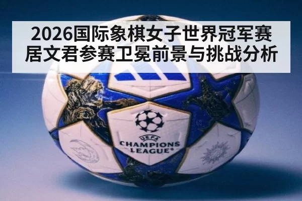 2026国际象棋女子世界冠军赛居文君参赛卫冕前景与挑战分析